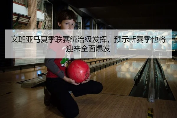 文班亚马夏季联赛统治级发挥，预示新赛季他将迎来全面爆发